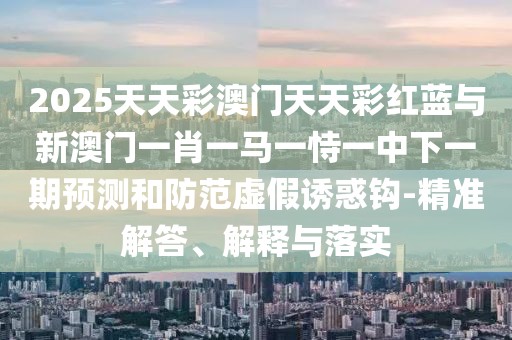 2025天天彩澳門天天彩紅藍與新澳門一肖一馬一恃一中下一期預測和防范虛假誘惑鉤-精準解答、解釋與落實