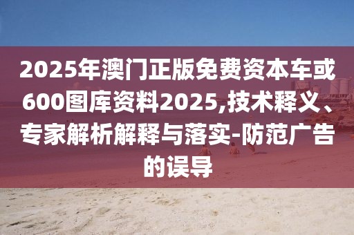 2025年澳門正版免費(fèi)資本車或600圖庫資料2025,技術(shù)釋義、專家解析解釋與落實(shí)-防范廣告的誤導(dǎo)