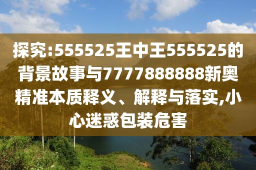 探究:555525王中王555525的背景故事與7777888888新奧精準本質釋義、解釋與落實,小心迷惑包裝危害