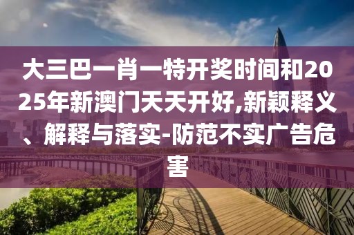 大三巴一肖一特開獎時間和2025年新澳門天天開好,新穎釋義、解釋與落實-防范不實廣告危害