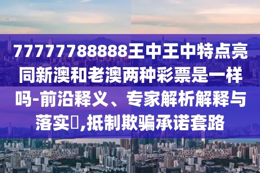 77777788888王中王中特點亮同新澳和老澳兩種彩票是一樣嗎-前沿釋義、專家解析解釋與落實?,抵制欺騙承諾套路