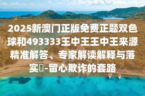 2025新澳門正版免費(fèi)正題雙色球和493333王中王王中王來(lái)源精準(zhǔn)解答、專家解讀解釋與落實(shí)?-留心欺詐的套路