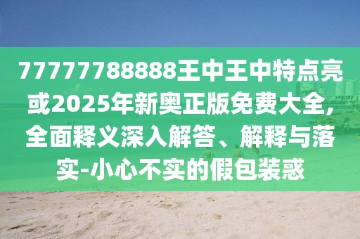 77777788888王中王中特點(diǎn)亮或2025年新奧正版免費(fèi)大全,全面釋義深入解答、解釋與落實(shí)-小心不實(shí)的假包裝惑