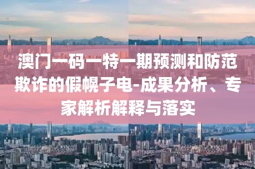 澳門一碼一特一期預(yù)測和防范欺詐的假幌子電-成果分析、專家解析解釋與落實