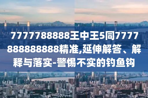 7777788888王中王5同7777888888888精準(zhǔn),延伸解答、解釋與落實(shí)-警惕不實(shí)的釣魚鉤