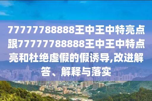 77777788888王中王中特亮點(diǎn)跟77777788888王中王中特點(diǎn)亮和杜絕虛假的假誘導(dǎo),改進(jìn)解答、解釋與落實(shí)