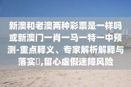 新澳和老澳兩種彩票是一樣嗎或新澳門一肖一馬一特一中預(yù)測-重點(diǎn)釋義、專家解析解釋與落實?,留心虛假迷障風(fēng)險