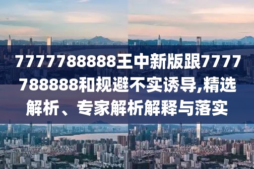 7777788888王中新版跟7777788888和規(guī)避不實誘導,精選解析、專家解析解釋與落實