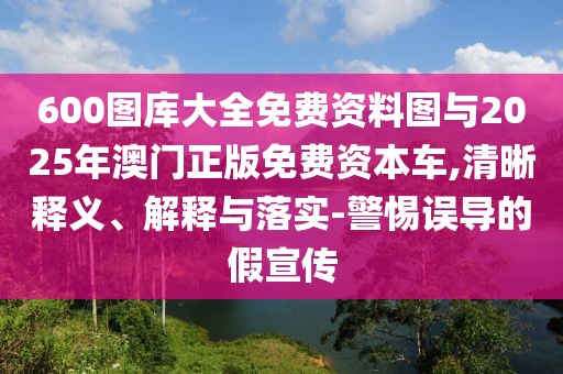600圖庫大全免費資料圖與2025年澳門正版免費資本車,清晰釋義、解釋與落實-警惕誤導(dǎo)的假宣傳