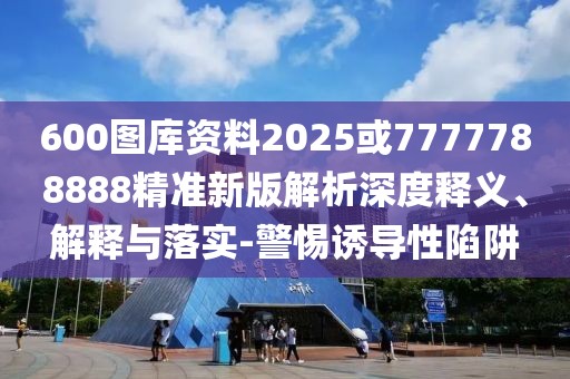 600圖庫資料2025或7777788888精準(zhǔn)新版解析深度釋義、解釋與落實-警惕誘導(dǎo)性陷阱