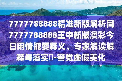 7777788888精準新版解析同7777788888王中新版澳彩今日閑情扼要釋義、專家解讀解釋與落實?-警覺虛假美化