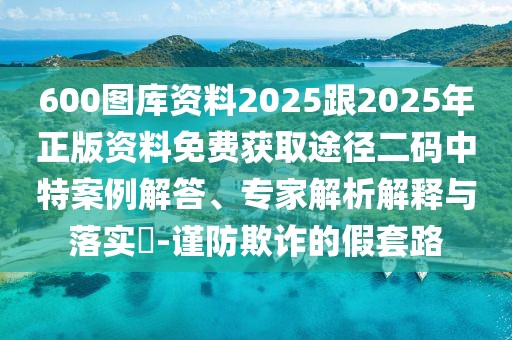 600圖庫(kù)資料2025跟2025年正版資料免費(fèi)獲取途徑二碼中特案例解答、專家解析解釋與落實(shí)?-謹(jǐn)防欺詐的假套路