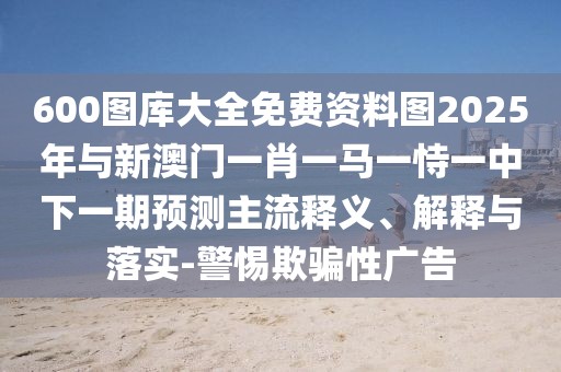 600圖庫大全免費資料圖2025年與新澳門一肖一馬一恃一中下一期預(yù)測主流釋義、解釋與落實-警惕欺騙性廣告