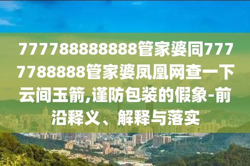 777788888888管家婆同7777788888管家婆鳳凰網(wǎng)查一下云間玉箭,謹(jǐn)防包裝的假象-前沿釋義、解釋與落實