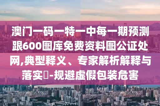 澳門一碼一特一中每一期預(yù)測跟600圖庫免費資料圖公證處網(wǎng),典型釋義、專家解析解釋與落實?-規(guī)避虛假包裝危害