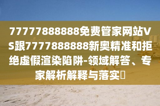 77777888888免費管家網(wǎng)站VS跟7777888888新奧精準(zhǔn)和拒絕虛假渲染陷阱-領(lǐng)域解答、專家解析解釋與落實?