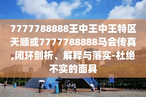 7777788888王中王中王特區(qū)天順或7777788888馬會(huì)傳真,閉環(huán)剖析、解釋與落實(shí)-杜絕不實(shí)的面具