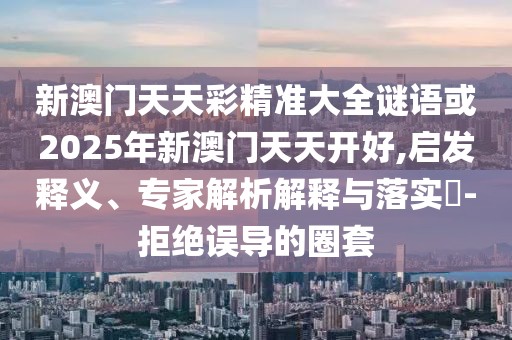 新澳門天天彩精準大全謎語或2025年新澳門天天開好,啟發(fā)釋義、專家解析解釋與落實?-拒絕誤導的圈套