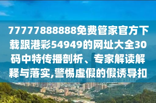 77777888888免費(fèi)管家官方下載跟港彩54949的網(wǎng)址大全30碼中特傳播剖析、專家解讀解釋與落實(shí),警惕虛假的假誘導(dǎo)扣