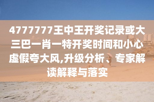 4777777王中王開(kāi)獎(jiǎng)記錄或大三巴一肖一特開(kāi)獎(jiǎng)時(shí)間和小心虛假夸大風(fēng),升級(jí)分析、專家解讀解釋與落實(shí)