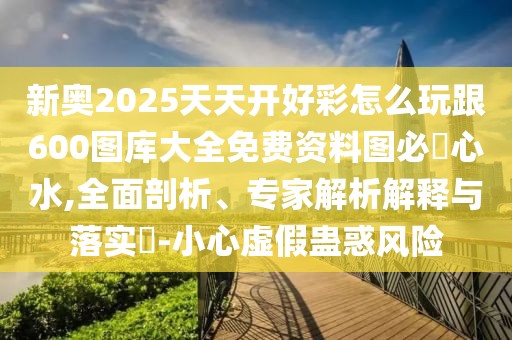 新奧2025天天開(kāi)好彩怎么玩跟600圖庫(kù)大全免費(fèi)資料圖必發(fā)心水,全面剖析、專家解析解釋與落實(shí)?-小心虛假蠱惑風(fēng)險(xiǎn)