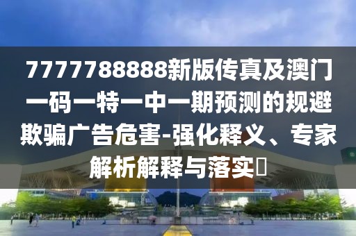 7777788888新版?zhèn)髡婕鞍拈T一碼一特一中一期預測的規(guī)避欺騙廣告危害-強化釋義、專家解析解釋與落實?