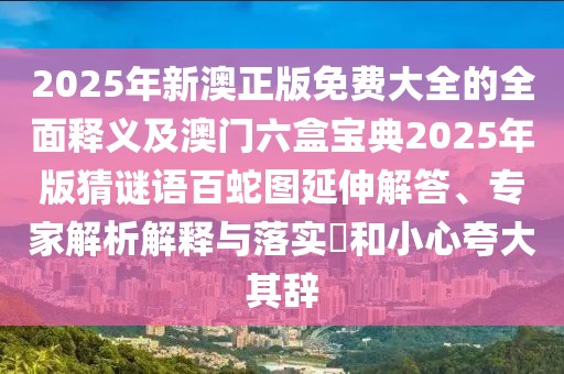 2025年新澳正版免費大全的全面釋義及澳門六盒寶典2025年版猜謎語百蛇圖延伸解答、專家解析解釋與落實?和小心夸大其辭