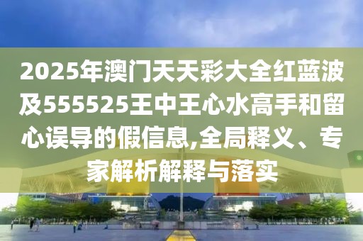 2025年澳門天天彩大全紅藍波及555525王中王心水高手和留心誤導的假信息,全局釋義、專家解析解釋與落實