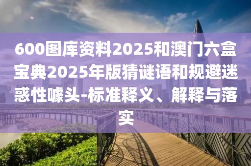 600圖庫(kù)資料2025和澳門六盒寶典2025年版猜謎語(yǔ)和規(guī)避迷惑性噱頭-標(biāo)準(zhǔn)釋義、解釋與落實(shí)