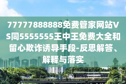 77777888888免費(fèi)管家網(wǎng)站VS同5555555王中王免費(fèi)大全和留心欺詐誘導(dǎo)手段-反思解答、解釋與落實(shí)