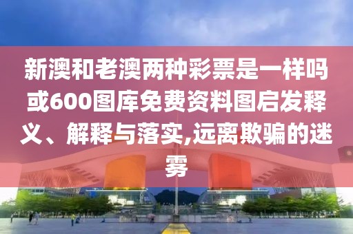新澳和老澳兩種彩票是一樣嗎或600圖庫免費資料圖啟發(fā)釋義、解釋與落實,遠離欺騙的迷霧
