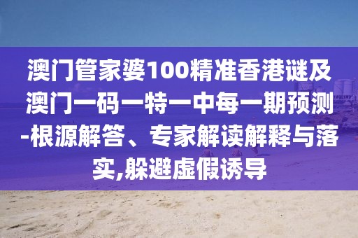 澳門管家婆100精準香港謎及澳門一碼一特一中每一期預測-根源解答、專家解讀解釋與落實,躲避虛假誘導