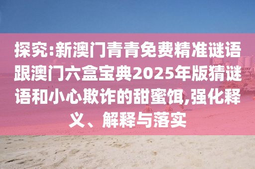 探究:新澳門青青免費(fèi)精準(zhǔn)謎語(yǔ)跟澳門六盒寶典2025年版猜謎語(yǔ)和小心欺詐的甜蜜餌,強(qiáng)化釋義、解釋與落實(shí)