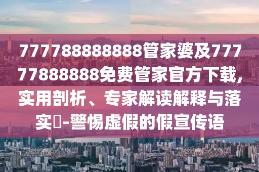 777788888888管家婆及77777888888免費(fèi)管家官方下載,實(shí)用剖析、專家解讀解釋與落實(shí)?-警惕虛假的假宣傳語